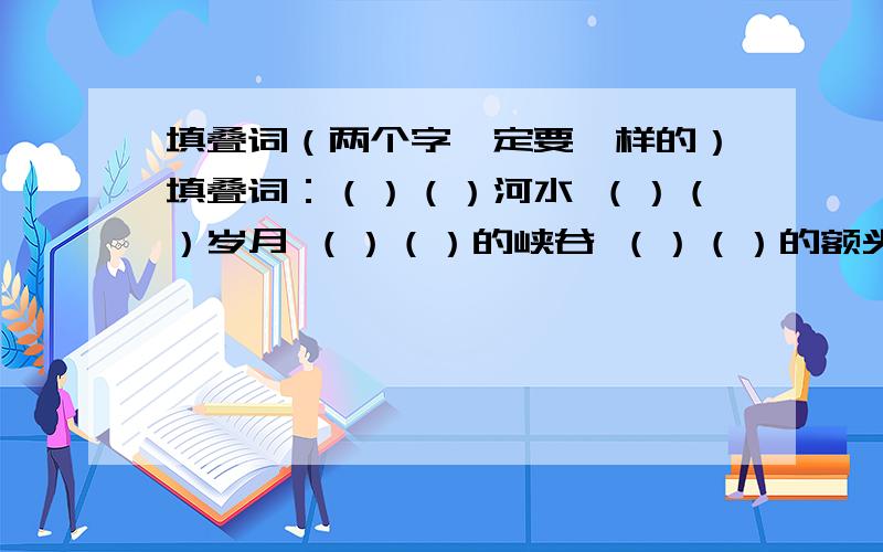 填叠词（两个字一定要一样的）填叠词：（）（）河水 （）（）岁月 （）（）的峡谷 （）（）的额头 （）（）的溪流 （）（）的回声 （）（）的白云 （）（）的纹理