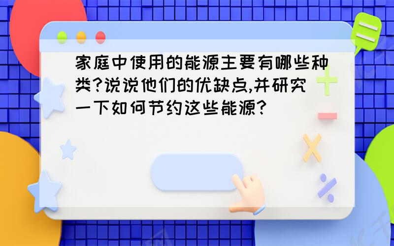 家庭中使用的能源主要有哪些种类?说说他们的优缺点,并研究一下如何节约这些能源?