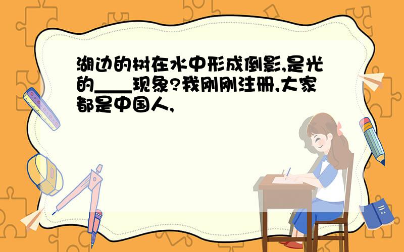 湖边的树在水中形成倒影,是光的＿＿现象?我刚刚注册,大家都是中国人,