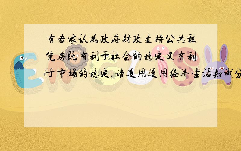 有专家认为政府财政支持公共租凭房既有利于社会的稳定又有利于市场的稳定.请运用运用经济生活知识分析这一关点的合理性