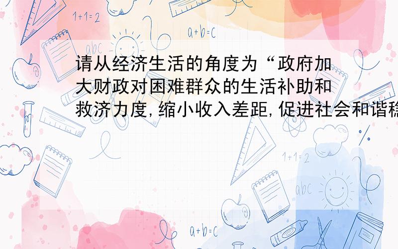 请从经济生活的角度为“政府加大财政对困难群众的生活补助和救济力度,缩小收入差距,促进社会和谐稳定”共必要的理论说明