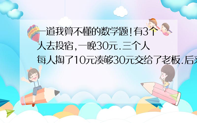 一道我算不懂的数学题!有3个人去投宿,一晚30元.三个人每人掏了10元凑够30元交给了老板.后来老板说今天优惠只要25元就够了,拿出5元命令服务生退还给他们,服务生偷偷藏起了2元,然后,把剩下