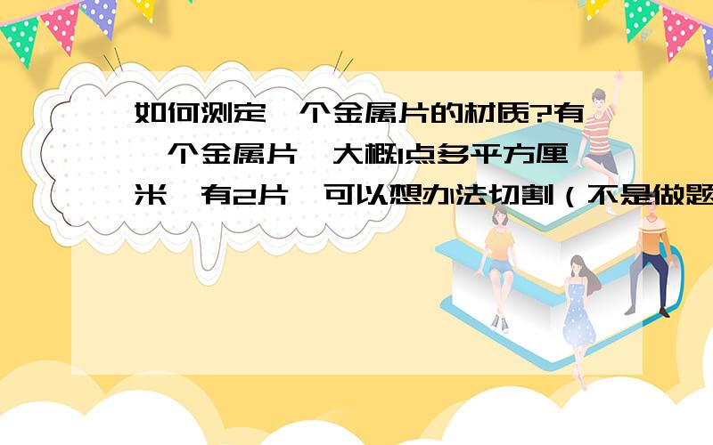 如何测定一个金属片的材质?有一个金属片,大概1点多平方厘米,有2片,可以想办法切割（不是做题,是真的需要测定,所以只要能够做到,没有什么不允许）.可以用一个普通高中里的常见化学试剂