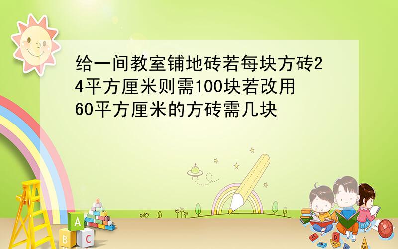 给一间教室铺地砖若每块方砖24平方厘米则需100块若改用60平方厘米的方砖需几块