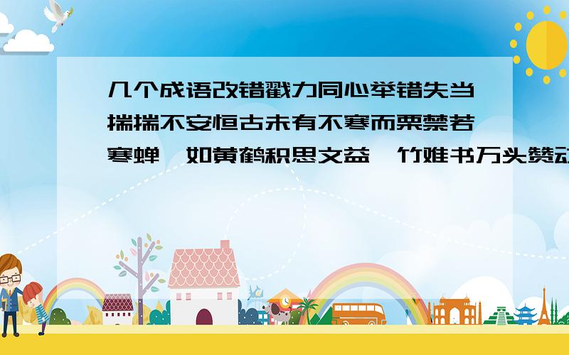 几个成语改错戳力同心举错失当揣揣不安恒古未有不寒而栗禁若寒蝉沓如黄鹤积思文益馨竹难书万头赞动单食壶浆兼听则明相形见拙刮不知耻脱化变质苦心孤旨沾轻怕重