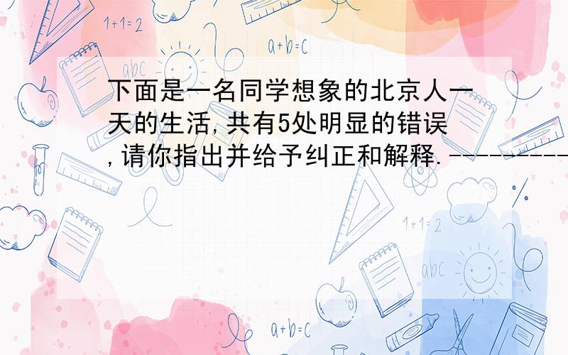 下面是一名同学想象的北京人一天的生活,共有5处明显的错误,请你指出并给予纠正和解释.--------------------------------------------------------------------毛毛是一个10岁的孩子,说是孩子,其实在北京人当