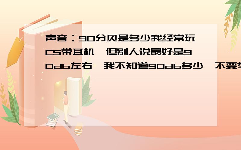 声音：90分贝是多少我经常玩CS带耳机,但别人说最好是90db左右,我不知道90db多少,不要举例（实际中的跟耳机的完全不同啊大哥） 最好我可以听到 有没有什么限制声音大小的软件不要举例,我