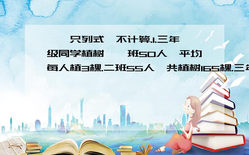 一、只列式,不计算.1.三年级同学植树,一班50人,平均每人植3棵.二班55人,共植树165棵.三年级平均每人植树多少棵?2.王老师将5000元存入银行,定期3年,年利率为百分之2.4.到期时,扣除利息税（百