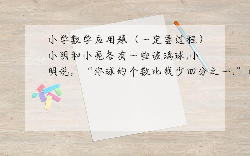 小学数学应用题（一定要过程）小明和小亮各有一些玻璃球,小明说：“你球的个数比我少四分之一.”小亮说：“你要是能给我你的六分之一,我就比你多两个了.”小明原有玻璃球多少个?过