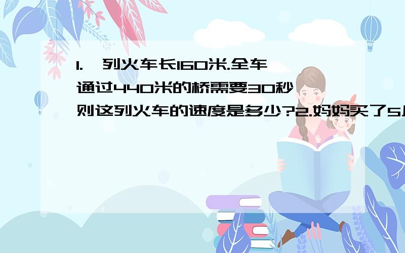 1.一列火车长160米.全车通过440米的桥需要30秒,则这列火车的速度是多少?2.妈妈买了5斤橘子和4斤香蕉共用去22元,已知3斤橘子的价钱等于2斤香蕉的价钱,那么一斤橘子和一斤香蕉各多少元?3.一