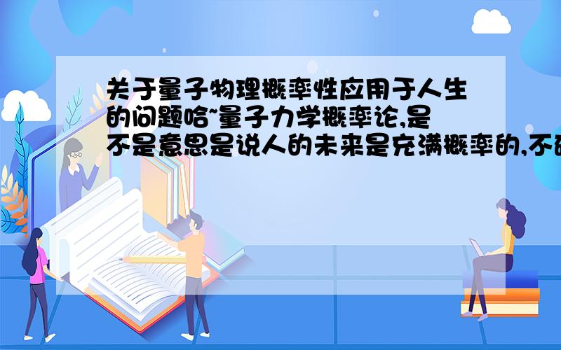 关于量子物理概率性应用于人生的问题哈~量子力学概率论,是不是意思是说人的未来是充满概率的,不确定的,不知道会发生好事还是坏事,这是人所不能决定的~而人的未来依然一部分要靠自己,