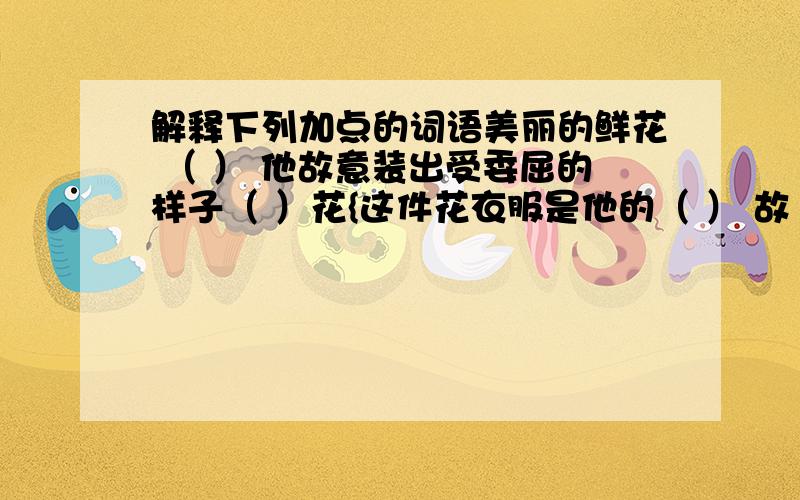 解释下列加点的词语美丽的鲜花 （ ） 他故意装出受委屈的样子（ ）花{这件花衣服是他的（ ） 故｛古人相遇,显得格外亲乐（ ）我们不应该乱花钱（ ） 不能无缘无故的大发脾气（ ）