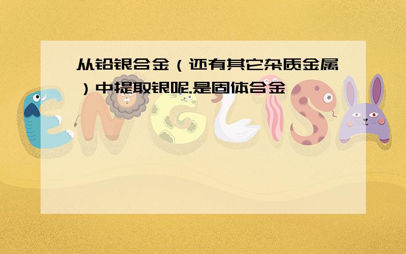 从铅银合金（还有其它杂质金属）中提取银呢.是固体合金