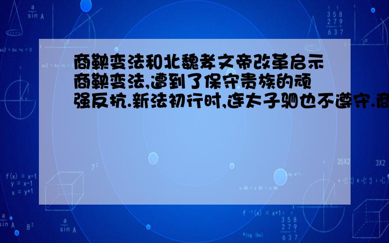 商鞅变法和北魏孝文帝改革启示商鞅变法,遭到了保守贵族的顽强反抗.新法初行时,连太子驷也不遵守.商鞅“劓”、“黥”了太子的师傅公子虔和公孙贾,还把“乱化之民”尽迁边城,保证了新