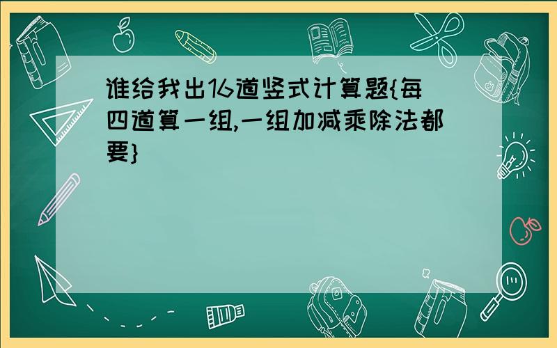 谁给我出16道竖式计算题{每四道算一组,一组加减乘除法都要}