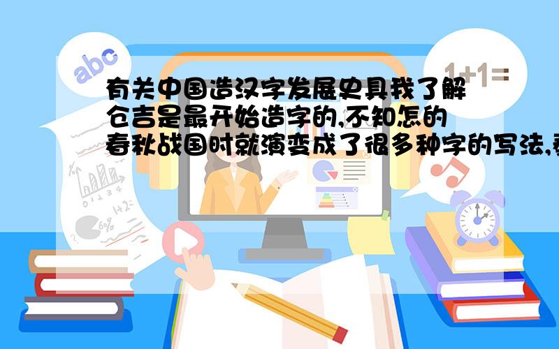 有关中国造汉字发展史具我了解仓吉是最开始造字的,不知怎的春秋战国时就演变成了很多种字的写法,秦始皇统一中国后命李斯改为统一的小纂体.