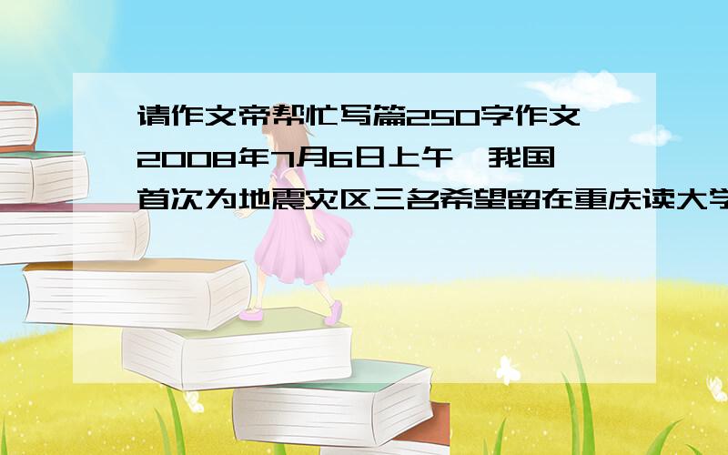 请作文帝帮忙写篇250字作文2008年7月6日上午,我国首次为地震灾区三名希望留在重庆读大学的受伤考生赵思莉、王丽、彭丽特别设立了异地高考,他们在新桥医院考场分别顺利地完成了英语口