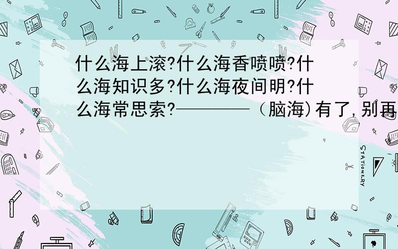 什么海上滚?什么海香喷喷?什么海知识多?什么海夜间明?什么海常思索?————（脑海)有了,别再用这个回答了：什么海知识多?