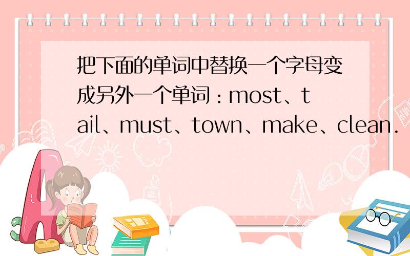 把下面的单词中替换一个字母变成另外一个单词：most、tail、must、town、make、clean.（例：run-fun、write-white）