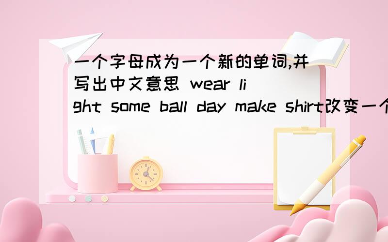 一个字母成为一个新的单词,并写出中文意思 wear light some ball day make shirt改变一个字母,使它成为一个新单词1.wear 2.light 3.some 4.ball 5.day 6.make 7.shirt