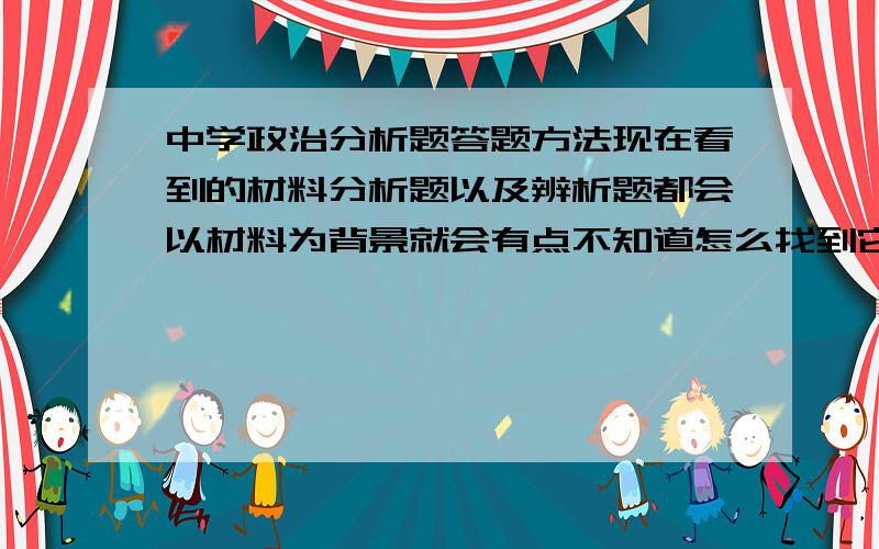 中学政治分析题答题方法现在看到的材料分析题以及辨析题都会以材料为背景就会有点不知道怎么找到它的答题点而且有些地方看过答案后才明白还要从多角度答题还有提出措施以及建议这