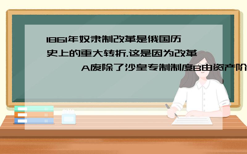 1861年奴隶制改革是俄国历史上的重大转折.这是因为改革【  】A废除了沙皇专制制度B由资产阶级领导C使俄国走上了资本主义的发展道路D增强了俄国的军事力量   解释   谢谢