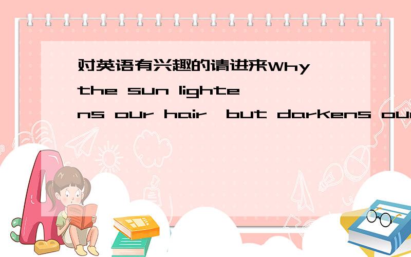 对英语有兴趣的请进来Why the sun lightens our hair,but darkens our skin?为什么太阳能把头发晒浅,却能把皮肤晒黑?Why women can't put on mascara with their mouth closed?为什么女人不能闭着嘴染眉毛?Why don't you ever