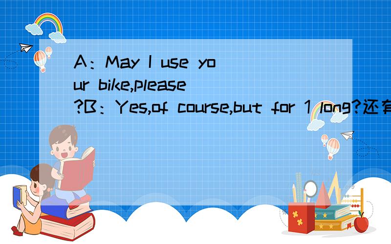 A：May I use your bike,please?B：Yes,of course,but for 1 long?还有：A：May I use your bike,please?B：Yes,of course,but for long?A：Just one or two hours.B：OK.Here's the key.the way,where do you have to go now?A：To the railway station to a