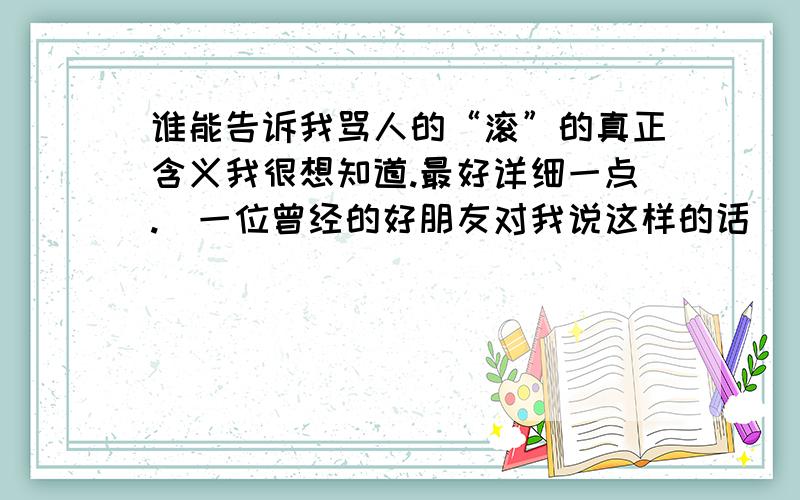 谁能告诉我骂人的“滚”的真正含义我很想知道.最好详细一点.[一位曾经的好朋友对我说这样的话]（这是在网上对话是说的）