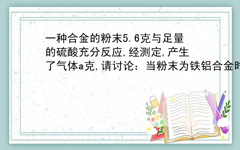 一种合金的粉末5.6克与足量的硫酸充分反应,经测定,产生了气体a克,请讨论：当粉末为铁铝合金时,a＞＿；