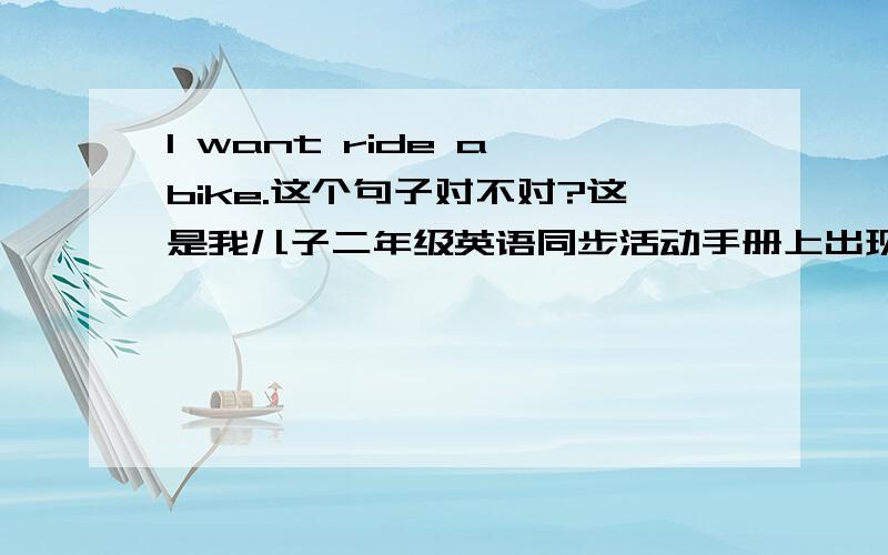 I want ride a bike.这个句子对不对?这是我儿子二年级英语同步活动手册上出现的句子,广州版英语口语活动手册上的.want后面不是该有个to吗?