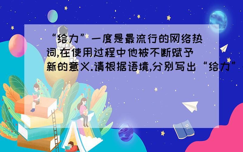 “给力”一度是最流行的网络热词,在使用过程中他被不断赋予新的意义.请根据语境,分别写出“给力”的意思1、（ ）例：昨晚的比赛,西班牙队太给力了!2、（ ）例：政府抑制菜价上涨的举