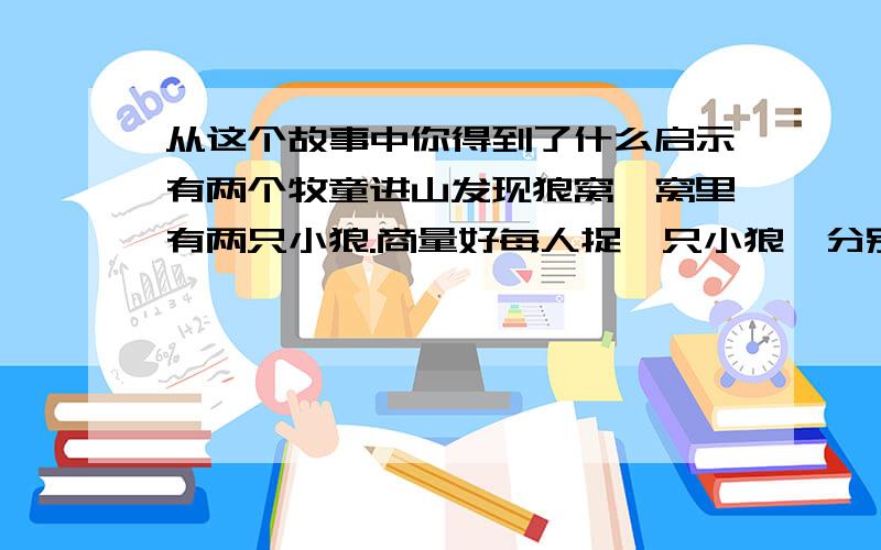 从这个故事中你得到了什么启示有两个牧童进山发现狼窝,窝里有两只小狼.商量好每人捉一只小狼,分别爬上一棵相距数十步的树.不一会儿,大狼回来了,发现小狼不见了,神情非常惊慌.牧童在