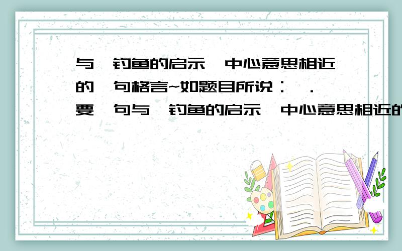 与《钓鱼的启示》中心意思相近的一句格言~如题目所说：一.要一句与《钓鱼的启示》中心意思相近的一句格言!注意是格言!