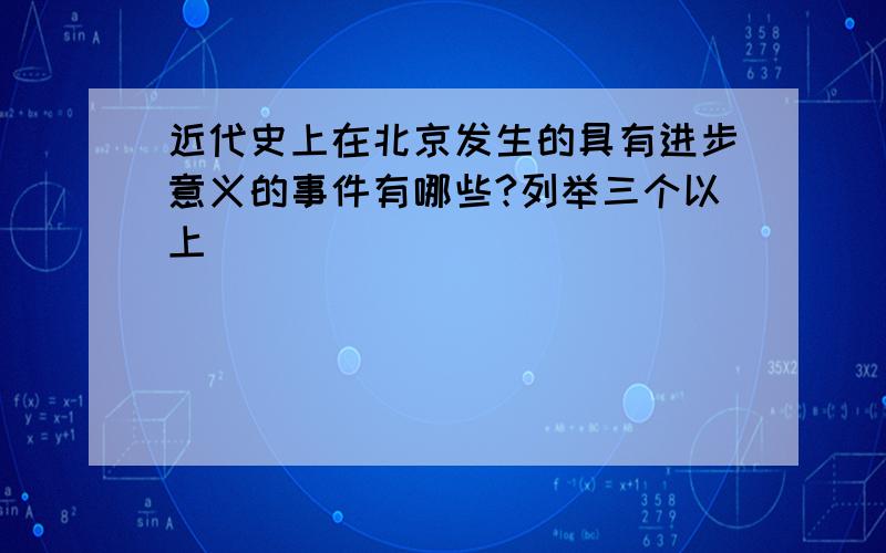 近代史上在北京发生的具有进步意义的事件有哪些?列举三个以上