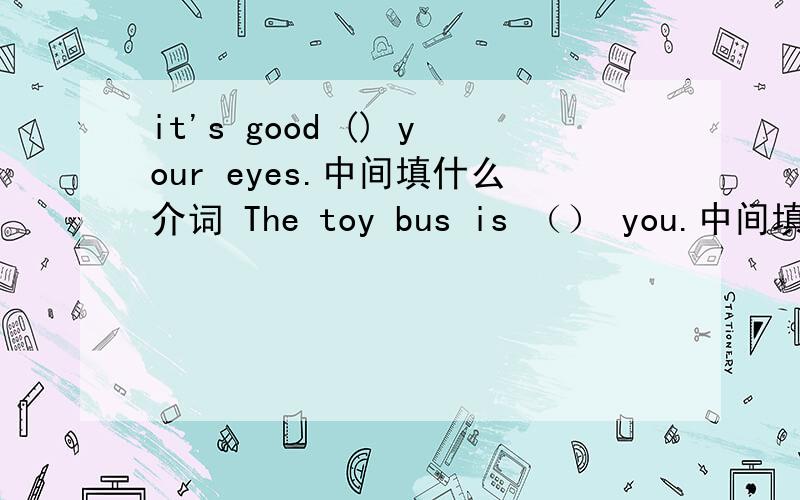 it's good () your eyes.中间填什么介词 The toy bus is （） you.中间填什么介词