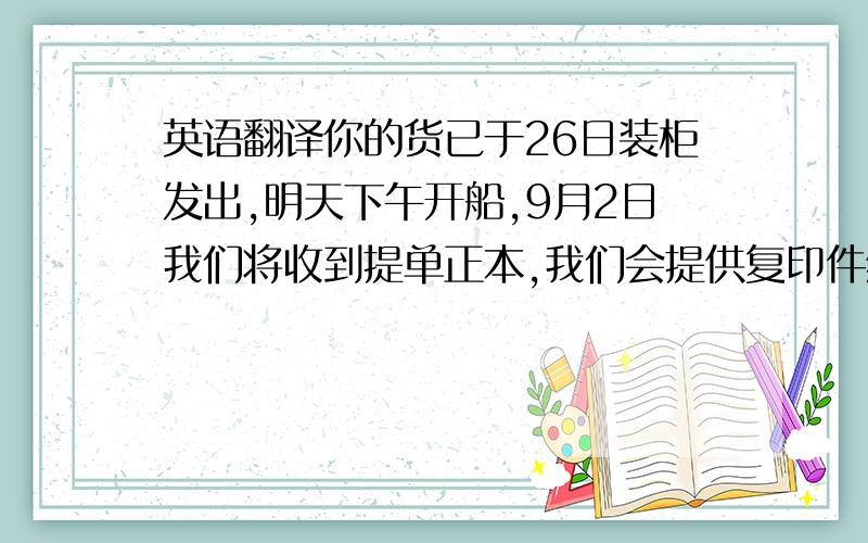 英语翻译你的货已于26日装柜发出,明天下午开船,9月2日我们将收到提单正本,我们会提供复印件给你,提单正本在收到客户货款后会安排快递,请确认一下收信地址,如果没有问题,提单将按照以