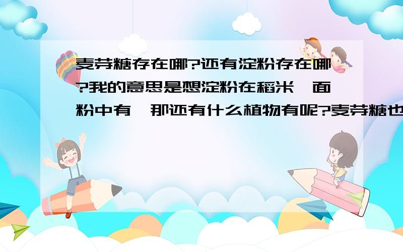 麦芽糖存在哪?还有淀粉存在哪?我的意思是想淀粉在稻米、面粉中有,那还有什么植物有呢?麦芽糖也是,存在于那些植物中呢?本人对麦芽糖好抽象.虽然说吃过.