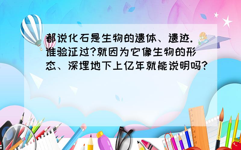 都说化石是生物的遗体、遗迹.谁验证过?就因为它像生物的形态、深埋地下上亿年就能说明吗?