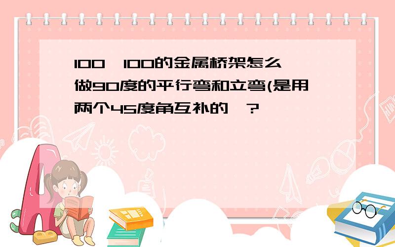 100×100的金属桥架怎么做90度的平行弯和立弯(是用两个45度角互补的﹚?