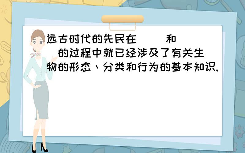 远古时代的先民在（ ）和（ ）的过程中就已经涉及了有关生物的形态丶分类和行为的基本知识.