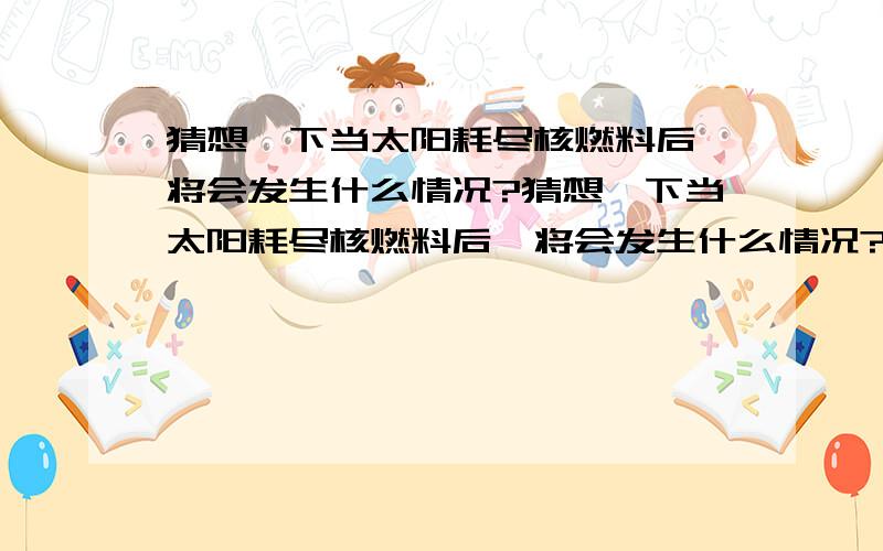 猜想一下当太阳耗尽核燃料后,将会发生什么情况?猜想一下当太阳耗尽核燃料后,将会发生什么情况?猜想一下当太阳耗尽核燃料后,将会发生什么情况?猜想一下当太阳耗尽核燃料后,将会发生什