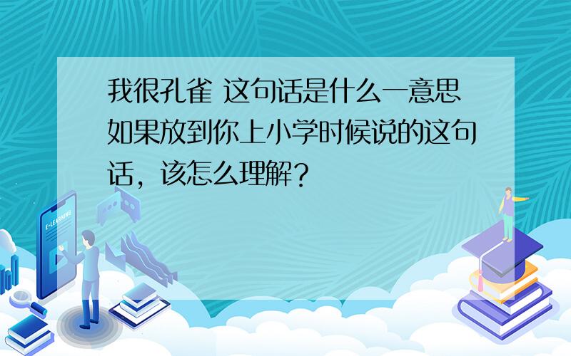 我很孔雀 这句话是什么一意思如果放到你上小学时候说的这句话，该怎么理解？