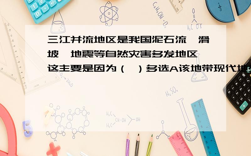 三江并流地区是我国泥石流,滑坡,地震等自然灾害多发地区,这主要是因为（ ）多选A该地带现代地壳活动强烈B该地没有灾情监测系统C该地断裂发育,岩石破碎,风化严重,暴雨集中D该地带人口