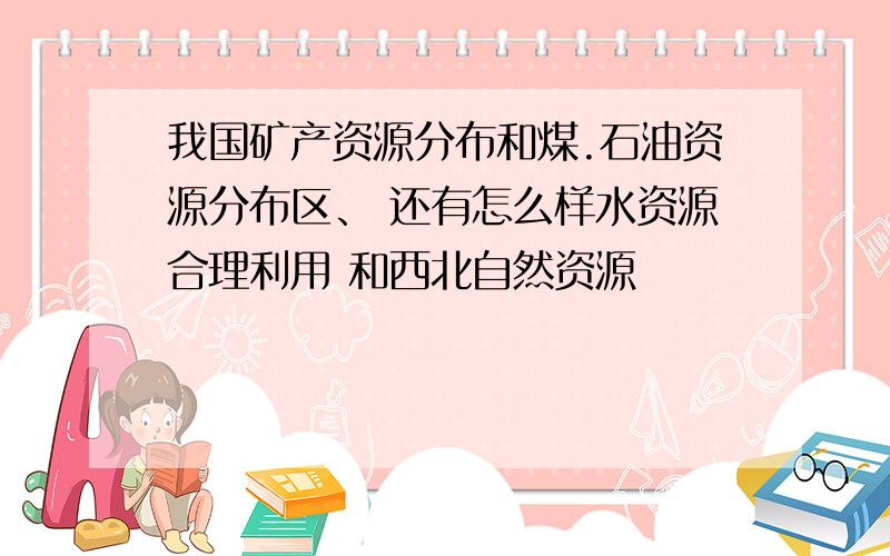 我国矿产资源分布和煤.石油资源分布区、 还有怎么样水资源合理利用 和西北自然资源