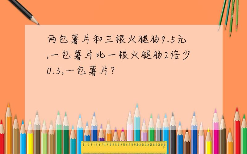 两包薯片和三根火腿肠9.5元,一包薯片比一根火腿肠2倍少0.5,一包薯片?