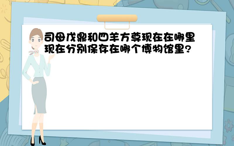 司母戊鼎和四羊方尊现在在哪里现在分别保存在哪个博物馆里?