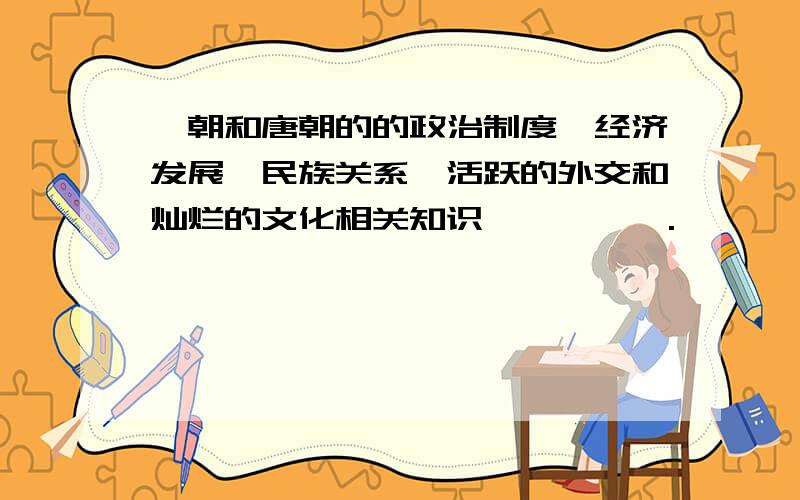 隋朝和唐朝的的政治制度、经济发展、民族关系、活跃的外交和灿烂的文化相关知识,嘻嘻…….