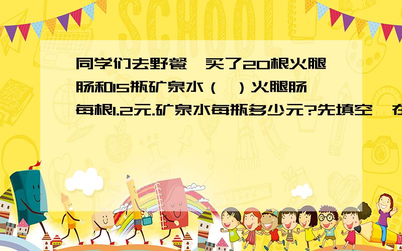 同学们去野餐,买了20根火腿肠和15瓶矿泉水（ ）火腿肠每根1.2元.矿泉水每瓶多少元?先填空,在用方程解