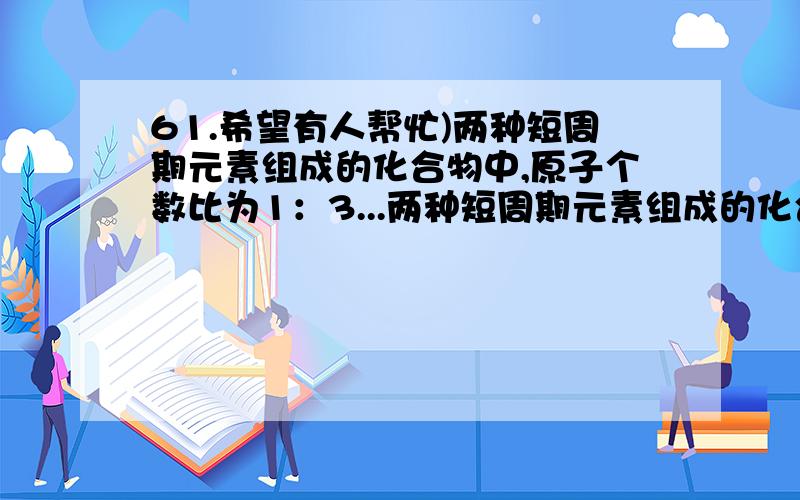 61.希望有人帮忙)两种短周期元素组成的化合物中,原子个数比为1：3...两种短周期元素组成的化合物中,原子个数比为1：3,若两种元素的原子序数分别为a和b,则a和b的关系可能是 ()(1)a=b+3 (2)a+b=8